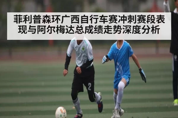 菲利普森环广西自行车赛冲刺赛段表现与阿尔梅达总成绩走势深度分析