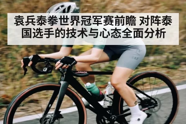 袁兵泰拳世界冠军赛前瞻 对阵泰国选手的技术与心态全面分析